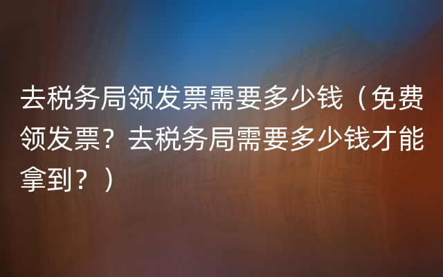 去税务局领发票需要多少钱（免费领发票？去税务局需要多少钱才能拿到？）