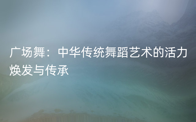 广场舞：中华传统舞蹈艺术的活力焕发与传承