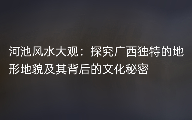 河池风水大观：探究广西独特的地形地貌及其背后的文化秘密