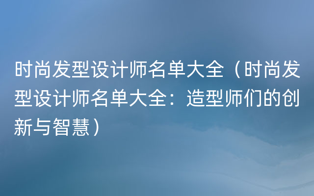 时尚发型设计师名单大全（时尚发型设计师名单大全：造型师们的创新与智慧）