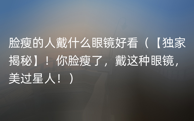 脸瘦的人戴什么眼镜好看（【独家揭秘】！你脸瘦了，戴这种眼镜，美过星人！）