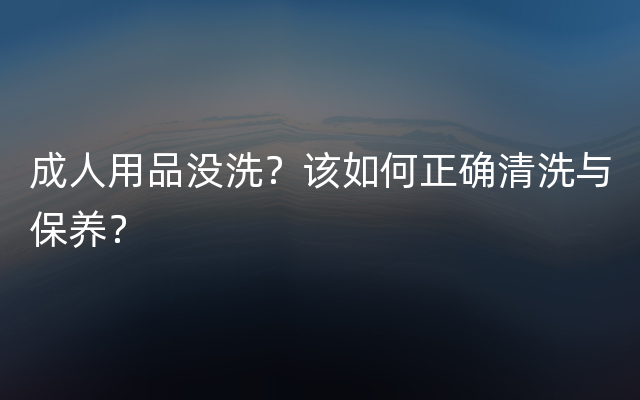 成人用品没洗？该如何正确清洗与保养？