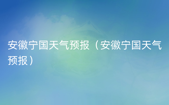 安徽宁国天气预报（安徽宁国天气预报）