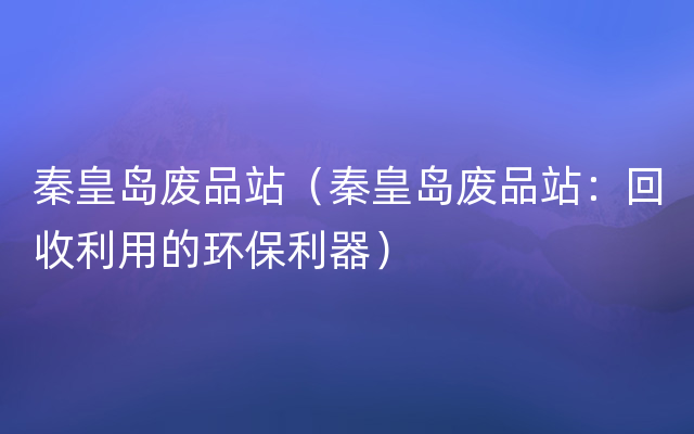 秦皇岛废品站（秦皇岛废品站：回收利用的环保利器）