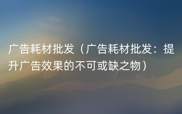 广告耗材批发（广告耗材批发：提升广告效果的不可或缺之物）