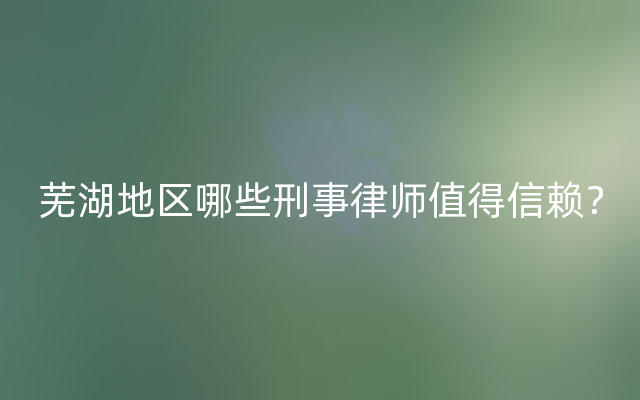 芜湖地区哪些刑事律师值得信赖？