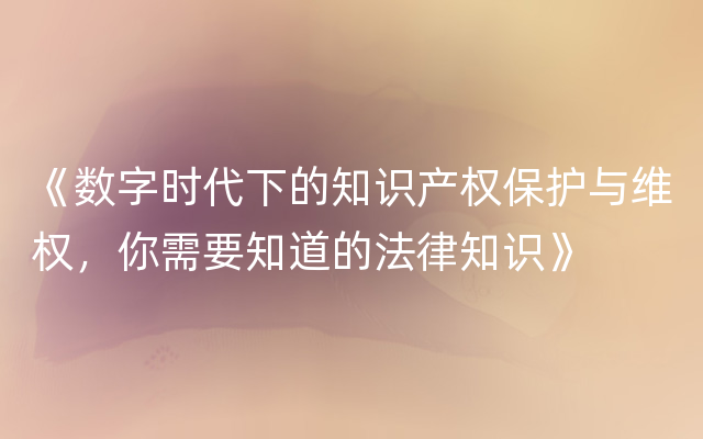 《数字时代下的知识产权保护与维权，你需要知道的法律知识》