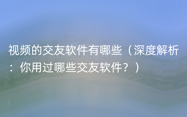 视频的交友软件有哪些（深度解析：你用过哪些交友