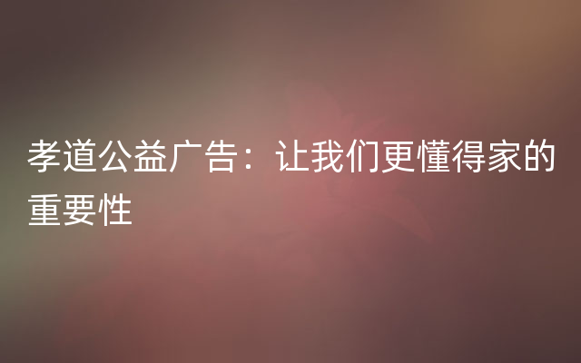 孝道公益广告：让我们更懂得家的重要性