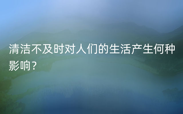 清洁不及时对人们的生活产生何种影响？