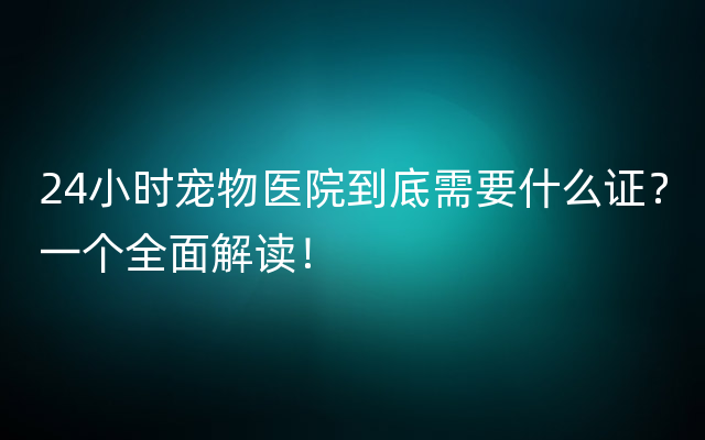 24小时宠物医院到底需要什么证？一个全面解读！