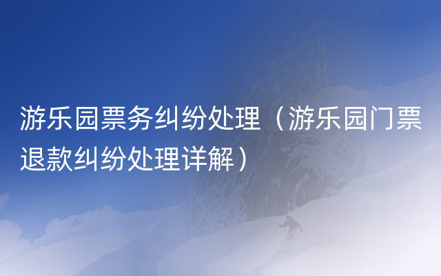 游乐园票务纠纷处理（游乐园门票退款纠纷处理详解）