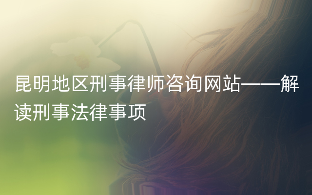 昆明地区刑事律师咨询网站——解读刑事法律事项