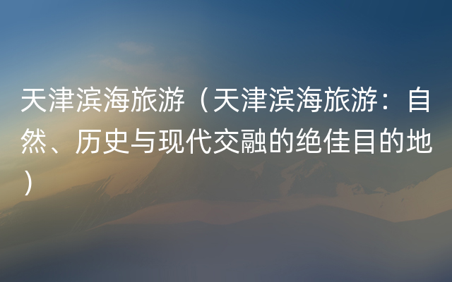 天津滨海旅游（天津滨海旅游：自然、历史与现代交融的绝佳目的地）