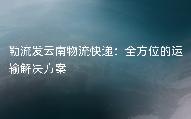 勒流发云南物流快递：全方位的运输解决方案