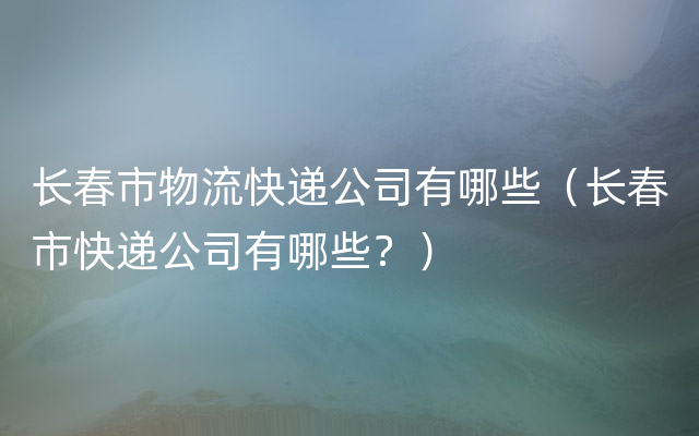 长春市物流快递公司有哪些（长春市快递公司有哪些？）