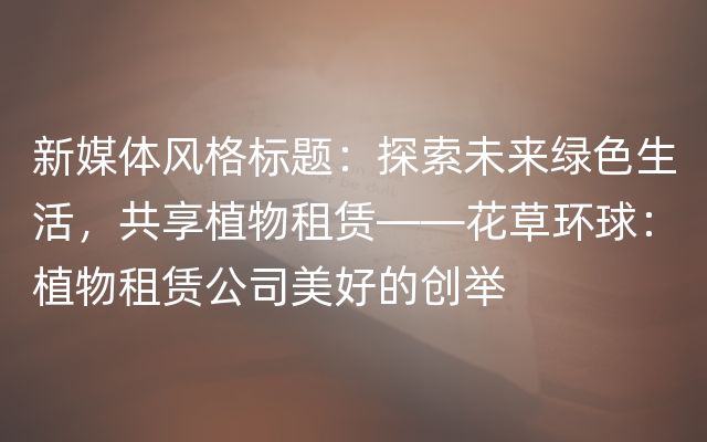 新媒体风格标题：探索未来绿色生活，共享植物租赁——花草环球：植物租赁公司美好的创