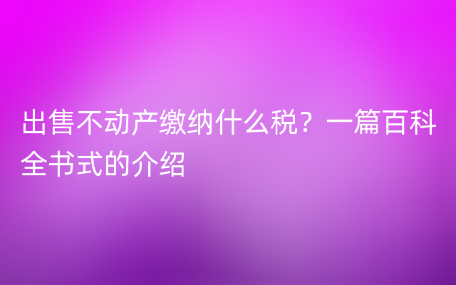 出售不动产缴纳什么税？一篇百科全书式的介绍