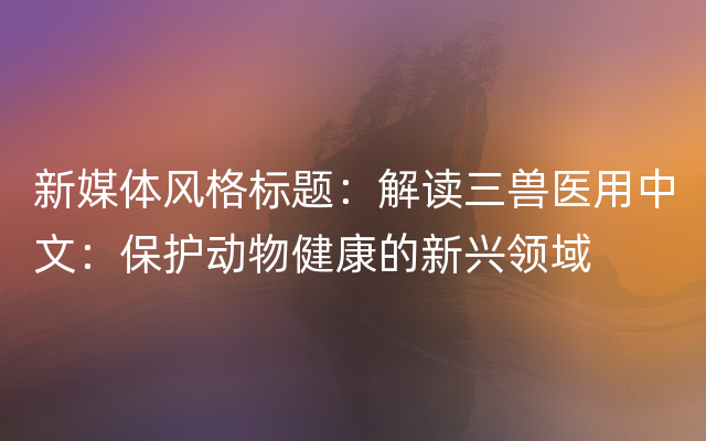 新媒体风格标题：解读三兽医用中文：保护动物健康的新兴领域