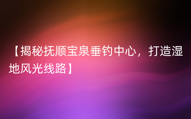 【揭秘抚顺宝泉垂钓中心，打造湿地风光线路】