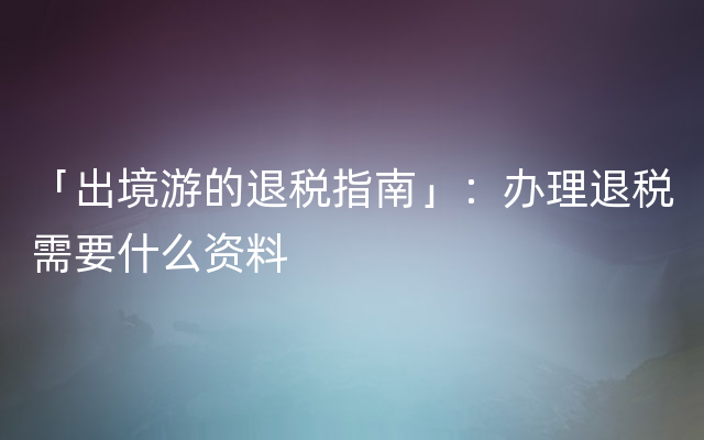 「出境游的退税指南」：办理退税需要什么资料