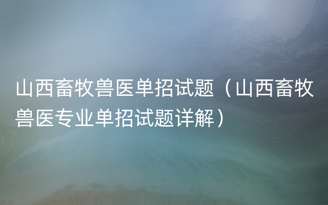 山西畜牧兽医单招试题（山西畜牧兽医专业单招试题详解）