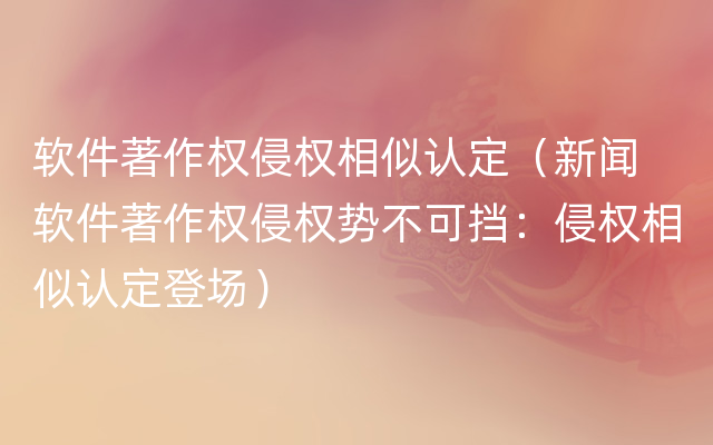 软件著作权侵权相似认定（新闻  软件著作权侵权势不可挡：侵权相似认定登场）