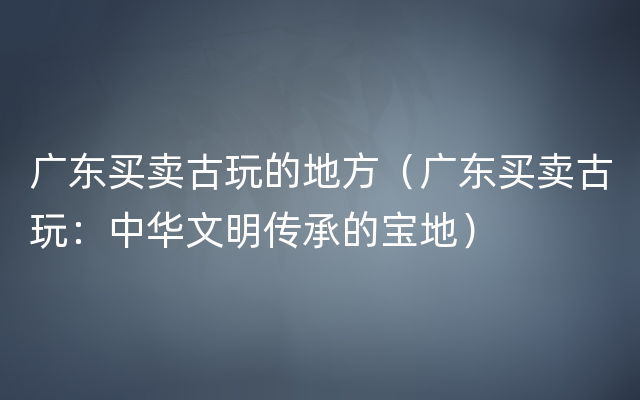 广东买卖古玩的地方（广东买卖古玩：中华文明传承的宝地）