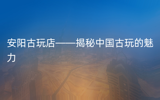 安阳古玩店——揭秘中国古玩的魅力