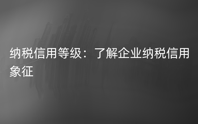 纳税信用等级：了解企业纳税信用象征