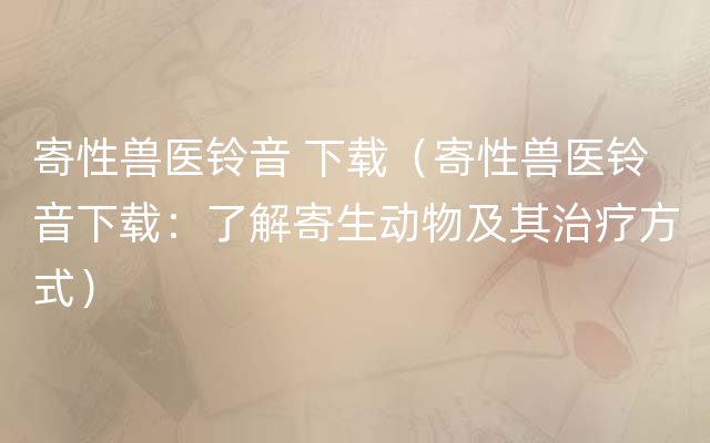 寄性兽医铃音 下载（寄性兽医铃音下载：了解寄生动物及其治疗方式）