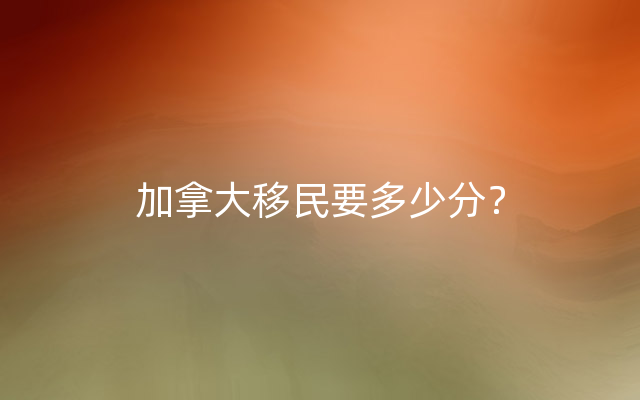 加拿大移民要多少分？