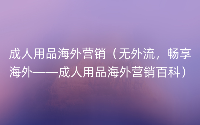 成人用品海外营销（无外流，畅享海外——成人用品海外营销百科）