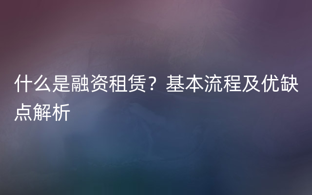 什么是融资租赁？基本流程及优缺点解析