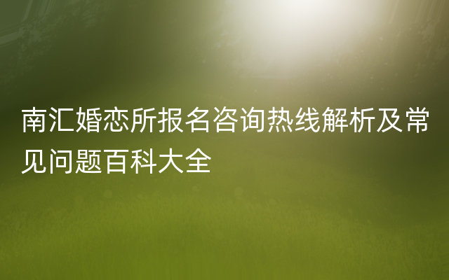 南汇婚恋所报名咨询热线解析及常见问题百科大全