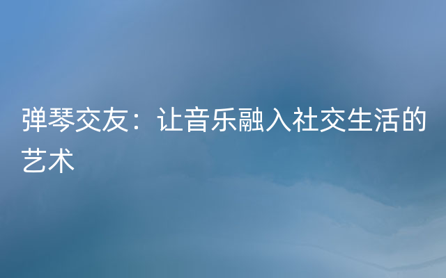 弹琴交友：让音乐融入社交生活的艺术