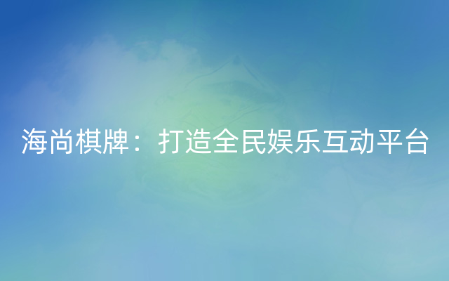 海尚棋牌：打造全民娱乐互动平台