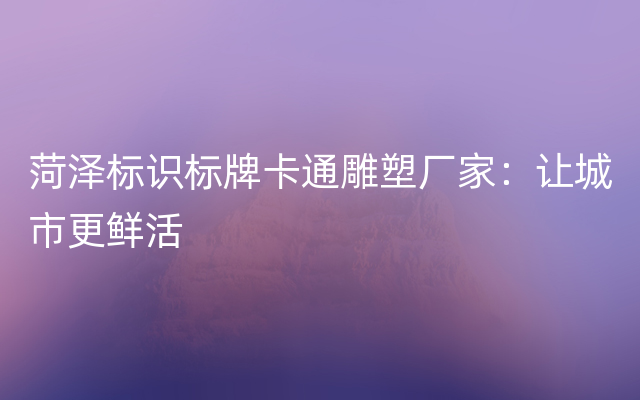 菏泽标识标牌卡通雕塑厂家：让城市更鲜活