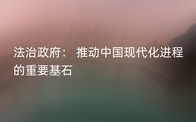 法治政府： 推动中国现代化进程的重要基石