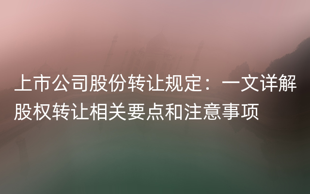 上市公司股份转让规定：一文详解股权转让相关要点和注意事项