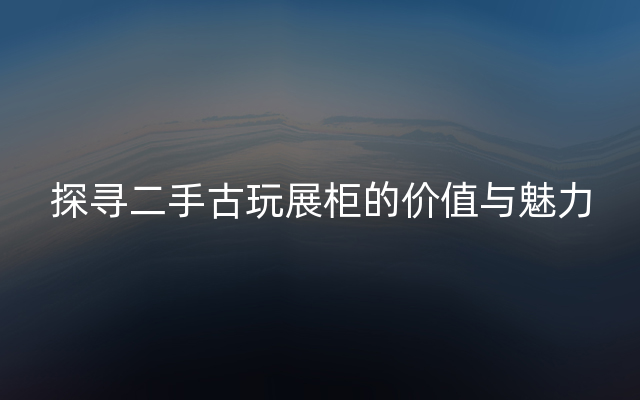 探寻二手古玩展柜的价值与魅力