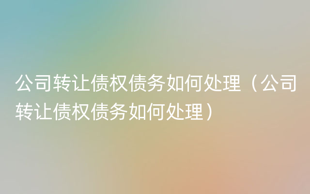 公司转让债权债务如何处理（公司转让债权债务如何处理）