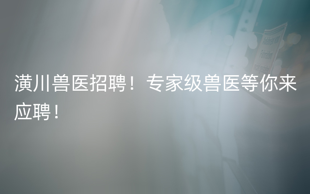 潢川兽医招聘！专家级兽医等你来应聘！