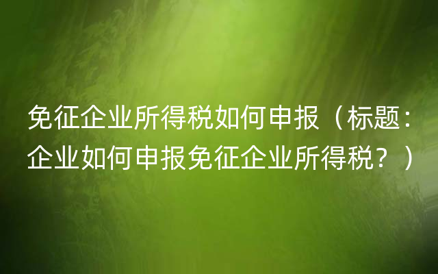 免征企业所得税如何申报（标题：企业如何申报免征企业所得税？）