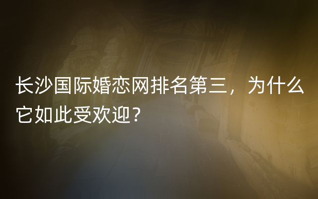 长沙国际婚恋网排名第三，为什么它如此受欢迎？