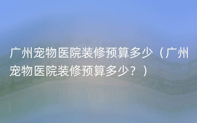 广州宠物医院装修预算多少（广州宠物医院装修预算多少？）