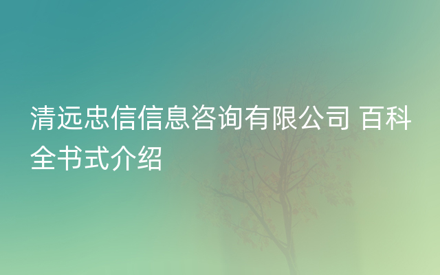 清远忠信信息咨询有限公司 百科全书式介绍