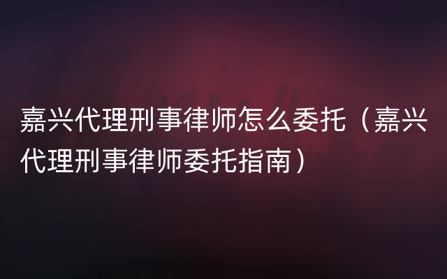 嘉兴代理刑事律师怎么委托（嘉兴代理刑事律师委托指南）