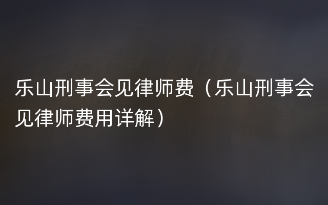 乐山刑事会见律师费（乐山刑事会见律师费用详解）