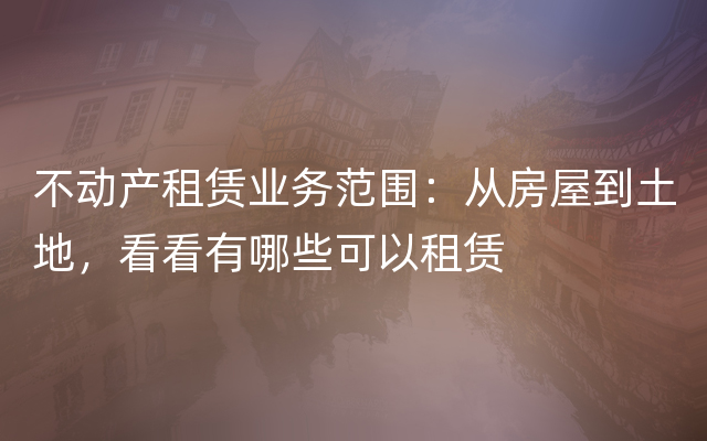 不动产租赁业务范围：从房屋到土地，看看有哪些可